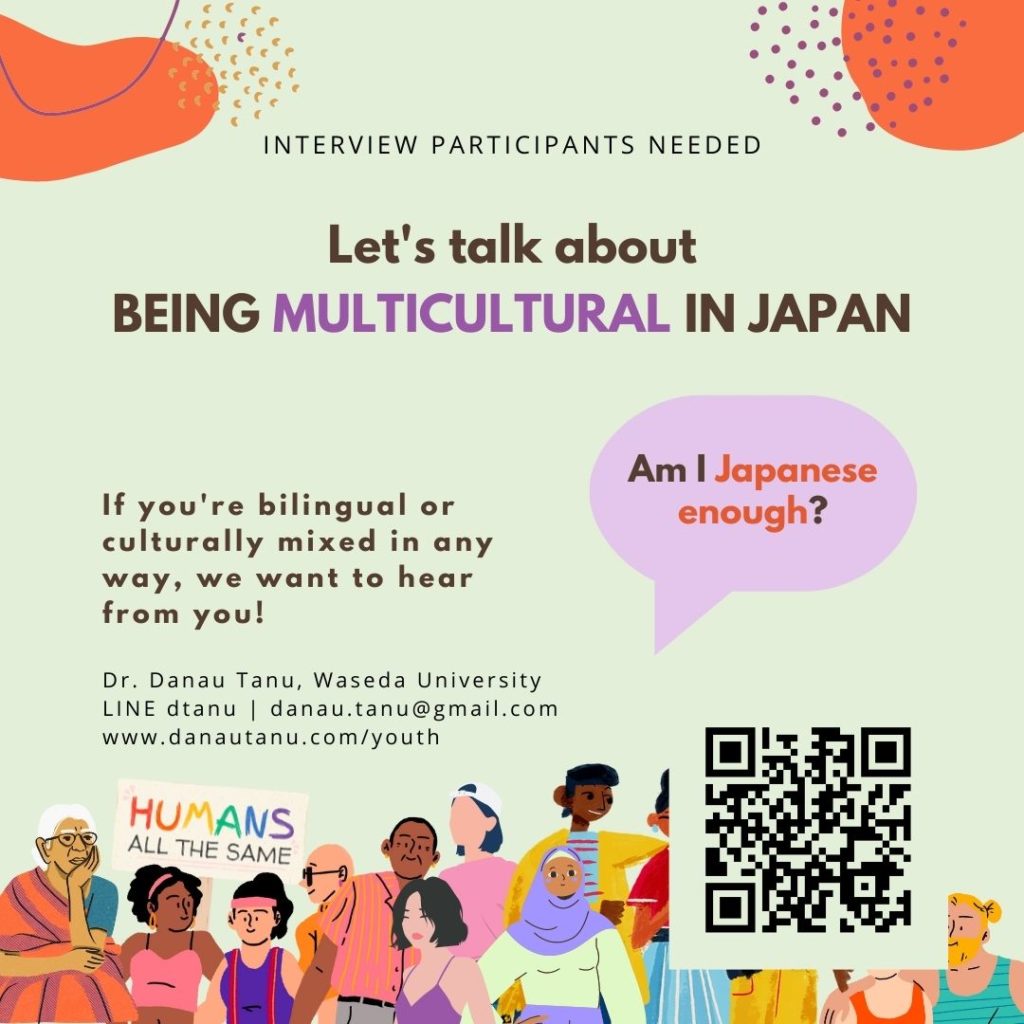 POSTER. interview participants needed. BEING MULTICULTURAL in japan. If you're bilingual or culturally mixed in any way, we want to hear from you!  Speech bubble: Am I Japanese enough? Contact details: Dr. Danau Tanu, Waseda University LINE dtanu | danau.tanu@gmail.com