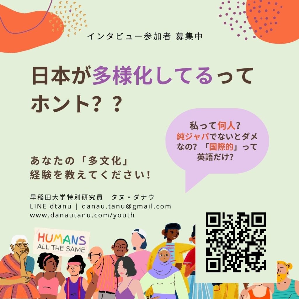 インタビュー参加者 募集中. 日本が多様化してるって ホント？？　あなたの「多文化」 経験を教えてください！私って何人？ 純ジャパでないとダメなの？「国際的」って英語だけ？早稲田大学特別研究員　タヌ・ダナウ  LINE dtanu